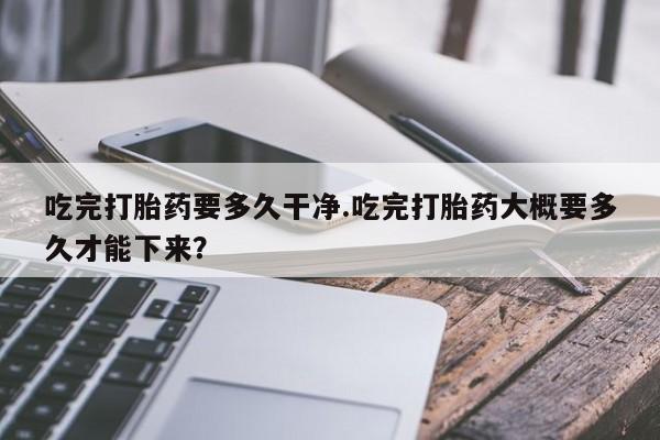 私人卖流产药联系方式吃完打胎药要多久干净.吃完打胎药大概要多久才能下来？