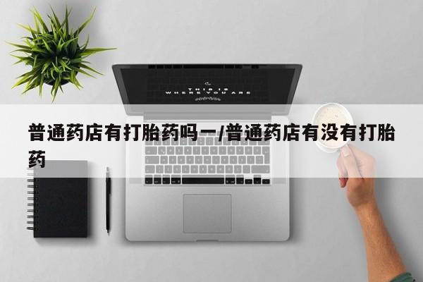 私人卖流产药联系方式普通药店有打胎药吗一/普通药店有没有打胎药