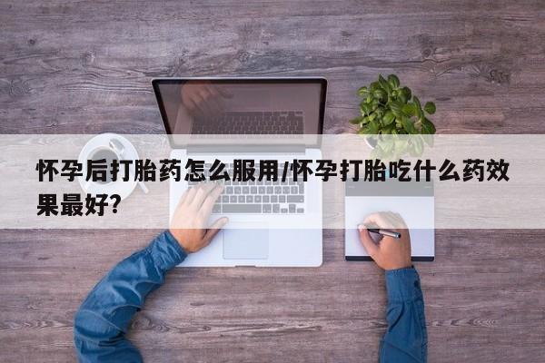私人卖流产药联系方式怀孕后打胎药怎么服用/怀孕打胎吃什么药效果最好?