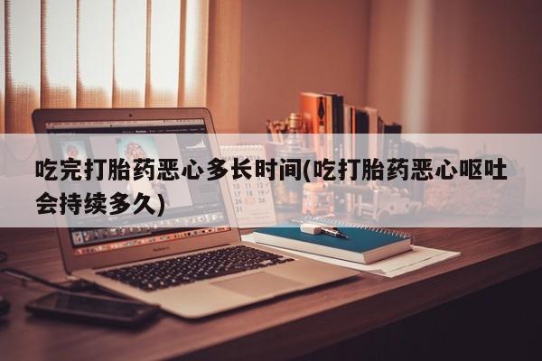 私人卖流产药联系方式吃完打胎药恶心多长时间(吃打胎药恶心呕吐会持续多久)