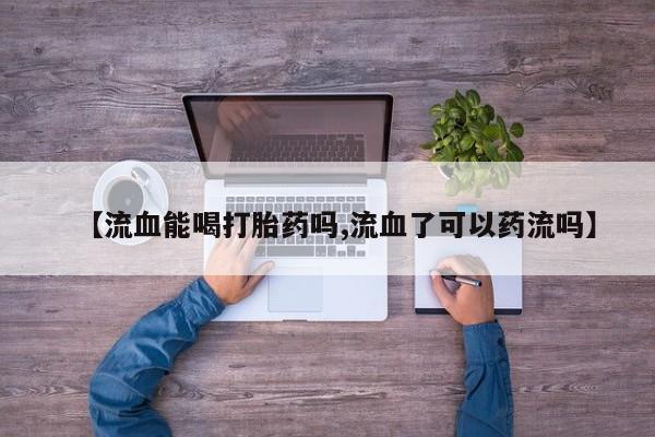 私人卖流产药联系方式【流血能喝打胎药吗,流血了可以药流吗】