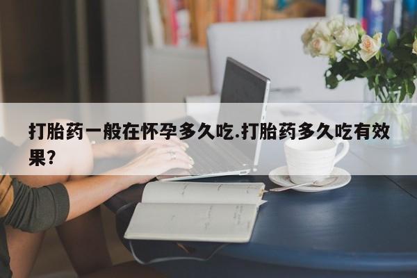 私人卖流产药联系方式打胎药一般在怀孕多久吃.打胎药多久吃有效果？