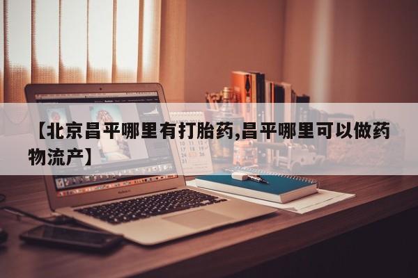 私人卖流产药联系方式【北京昌平哪里有打胎药,昌平哪里可以做药物流产】