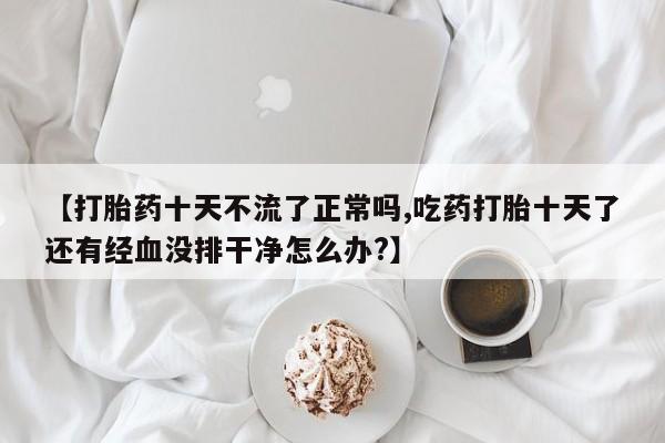 私人卖流产药联系方式【打胎药十天不流了正常吗,吃药打胎十天了还有经血没排干净怎么办?】