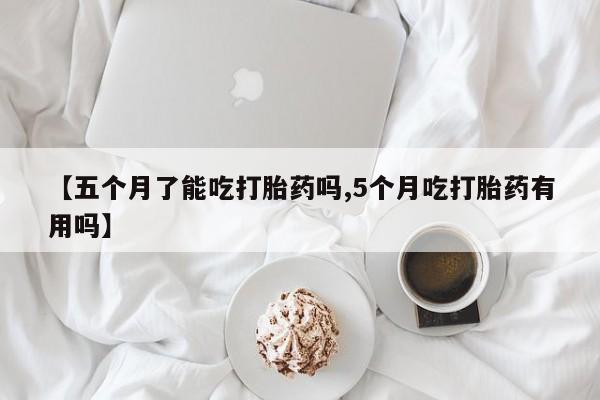 私人卖流产药联系方式【五个月了能吃打胎药吗,5个月吃打胎药有用吗】