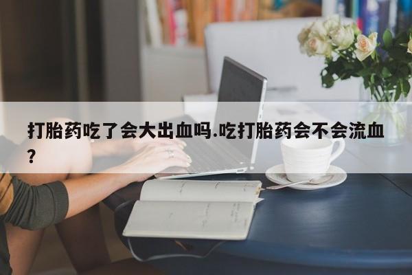私人卖流产药联系方式打胎药吃了会大出血吗.吃打胎药会不会流血？