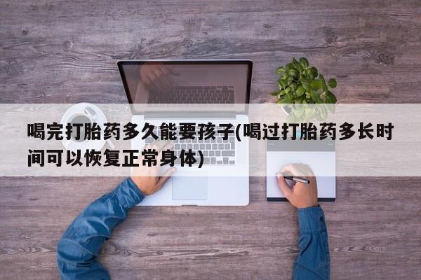私人卖流产药联系方式喝完打胎药多久能要孩子(喝过打胎药多长时间可以恢复正常身体)