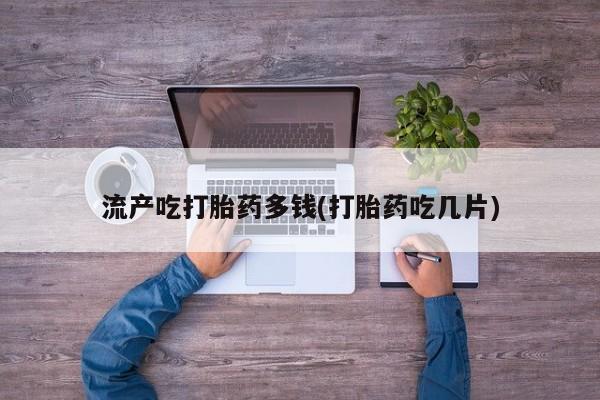 私人卖流产药联系方式流产吃打胎药多钱(打胎药吃几片)