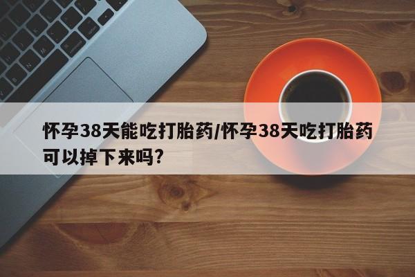 私人卖流产药联系方式怀孕38天能吃打胎药/怀孕38天吃打胎药可以掉下来吗?