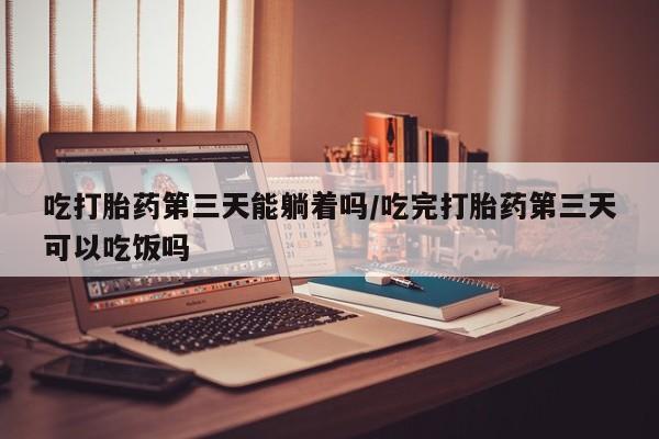 私人卖流产药联系方式吃打胎药第三天能躺着吗/吃完打胎药第三天可以吃饭吗