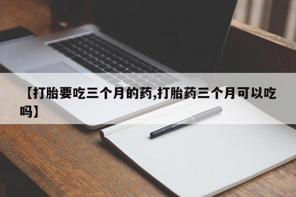 私人卖流产药联系方式【打胎要吃三个月的药,打胎药三个月可以吃吗】