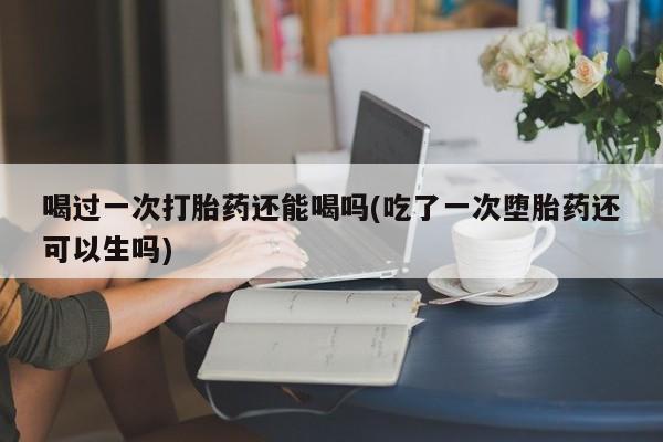 私人卖流产药联系方式喝过一次打胎药还能喝吗(吃了一次堕胎药还可以生吗)