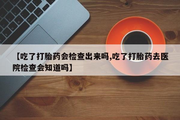 私人卖流产药联系方式【吃了打胎药会检查出来吗,吃了打胎药去医院检查会知道吗】