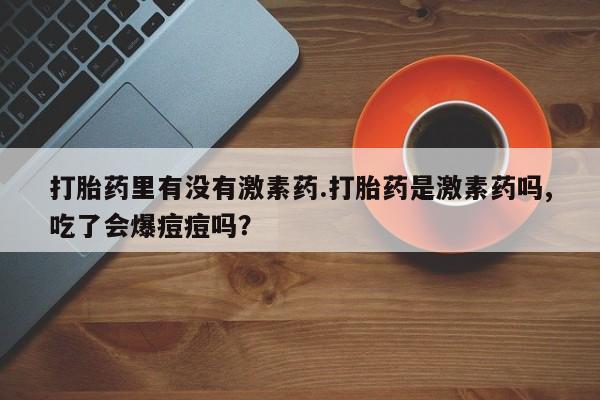 私人卖流产药联系方式打胎药里有没有激素药.打胎药是激素药吗,吃了会爆痘痘吗？