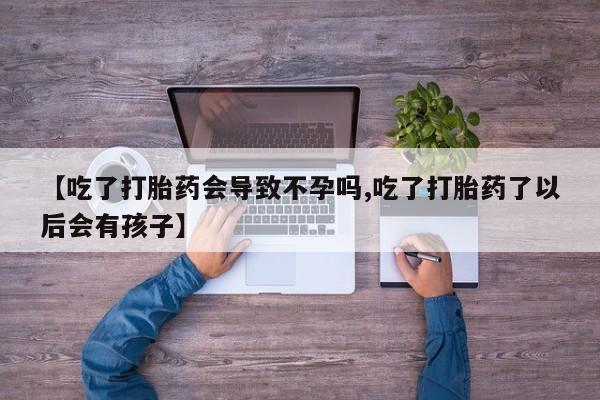 私人卖流产药联系方式【吃了打胎药会导致不孕吗,吃了打胎药了以后会有孩子】