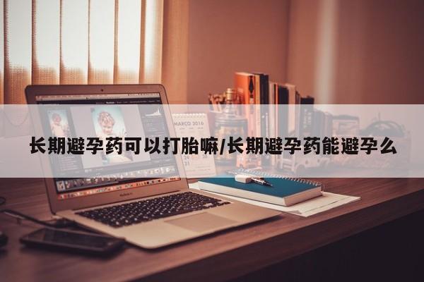 私人卖流产药联系方式长期避孕药可以打胎嘛/长期避孕药能避孕么