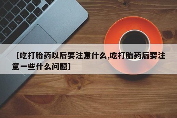 私人卖流产药联系方式【吃打胎药以后要注意什么,吃打胎药后要注意一些什么问题】