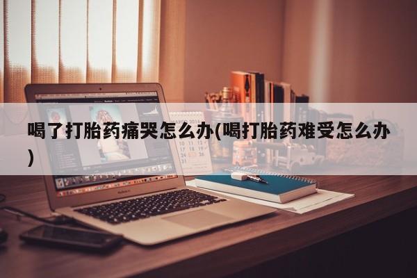 私人卖流产药联系方式喝了打胎药痛哭怎么办(喝打胎药难受怎么办)