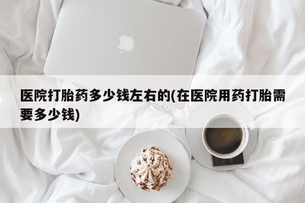 私人卖流产药联系方式医院打胎药多少钱左右的(在医院用药打胎需要多少钱)