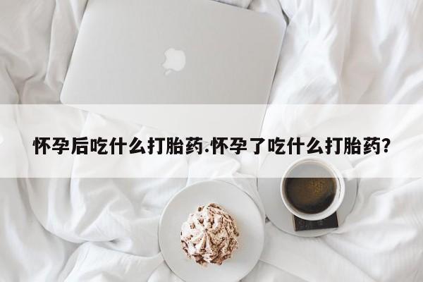 私人卖流产药联系方式怀孕后吃什么打胎药.怀孕了吃什么打胎药？