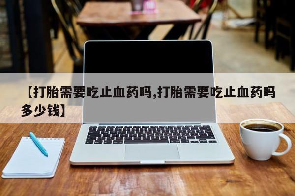 私人卖流产药联系方式【打胎需要吃止血药吗,打胎需要吃止血药吗多少钱】