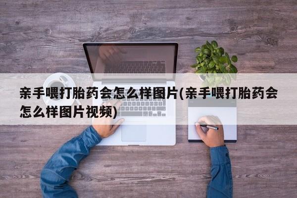 私人卖流产药联系方式亲手喂打胎药会怎么样图片(亲手喂打胎药会怎么样图片视频)