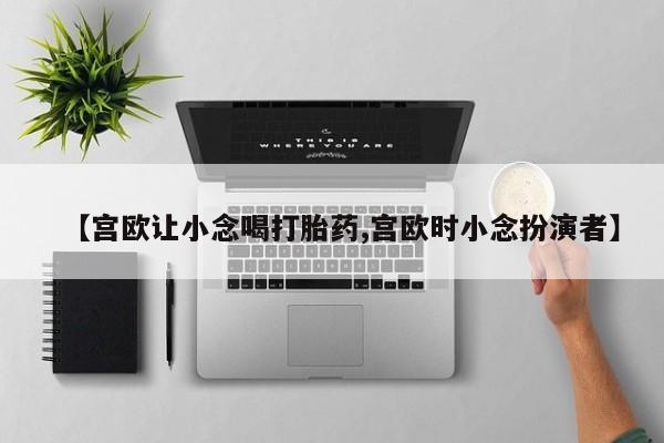 私人卖流产药联系方式【宫欧让小念喝打胎药,宫欧时小念扮演者】