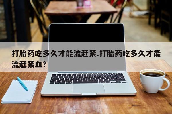 私人卖流产药联系方式打胎药吃多久才能流赶紧.打胎药吃多久才能流赶紧血？