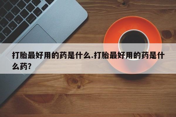 私人卖流产药联系方式打胎最好用的药是什么.打胎最好用的药是什么药？