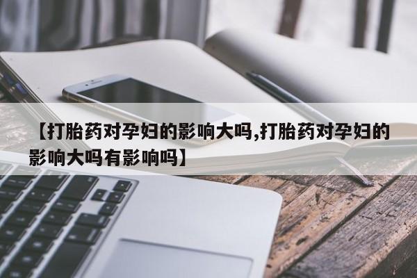 私人卖流产药联系方式【打胎药对孕妇的影响大吗,打胎药对孕妇的影响大吗有影响吗】