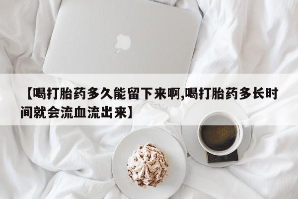 私人卖流产药联系方式【喝打胎药多久能留下来啊,喝打胎药多长时间就会流血流出来】