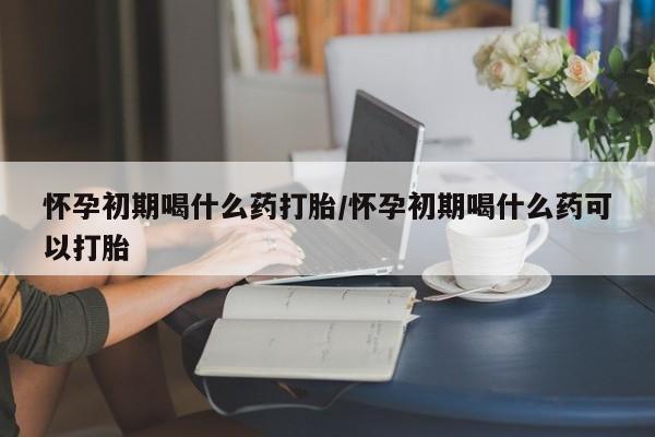 私人卖流产药联系方式怀孕初期喝什么药打胎/怀孕初期喝什么药可以打胎
