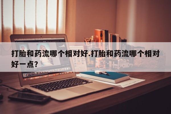 私人卖流产药联系方式打胎和药流哪个相对好.打胎和药流哪个相对好一点？