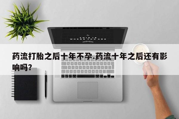 私人卖流产药联系方式药流打胎之后十年不孕.药流十年之后还有影响吗？