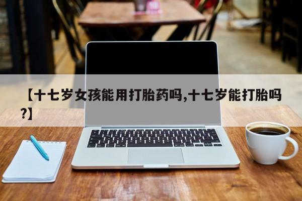 私人卖流产药联系方式【十七岁女孩能用打胎药吗,十七岁能打胎吗?】
