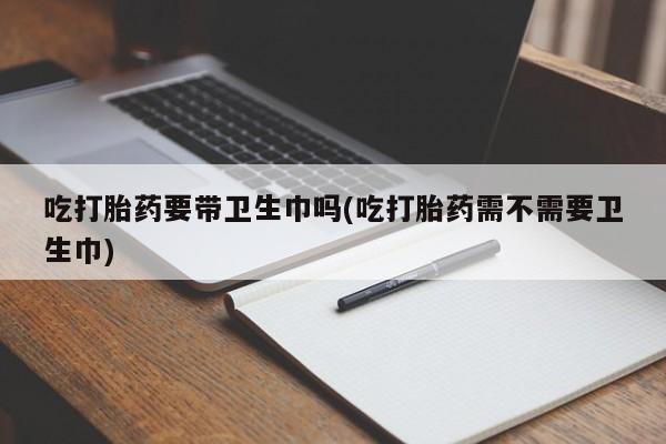 私人卖流产药联系方式吃打胎药要带卫生巾吗(吃打胎药需不需要卫生巾)
