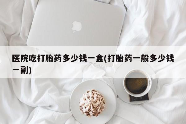 私人卖流产药联系方式医院吃打胎药多少钱一盒(打胎药一般多少钱一副)