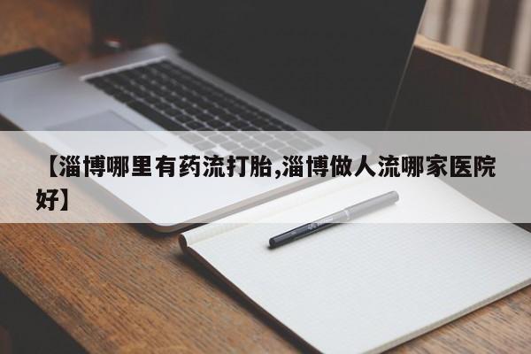 私人卖流产药联系方式【淄博哪里有药流打胎,淄博做人流哪家医院好】