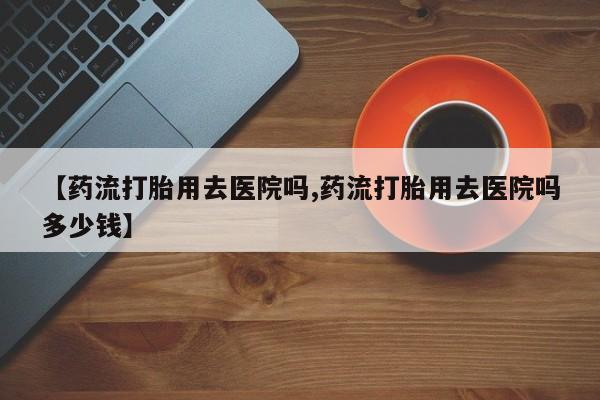 私人卖流产药联系方式【药流打胎用去医院吗,药流打胎用去医院吗多少钱】