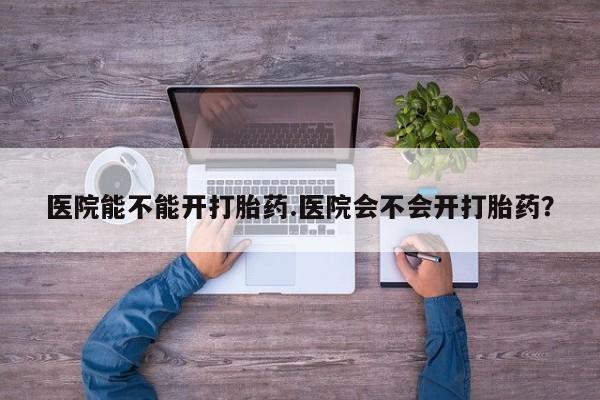 私人卖流产药联系方式医院能不能开打胎药.医院会不会开打胎药？