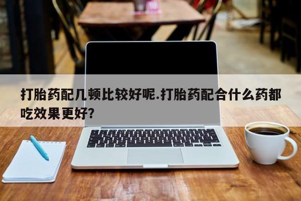私人卖流产药联系方式打胎药配几顿比较好呢.打胎药配合什么药都吃效果更好？