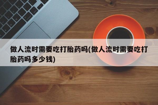 私人卖流产药联系方式做人流时需要吃打胎药吗(做人流时需要吃打胎药吗多少钱)