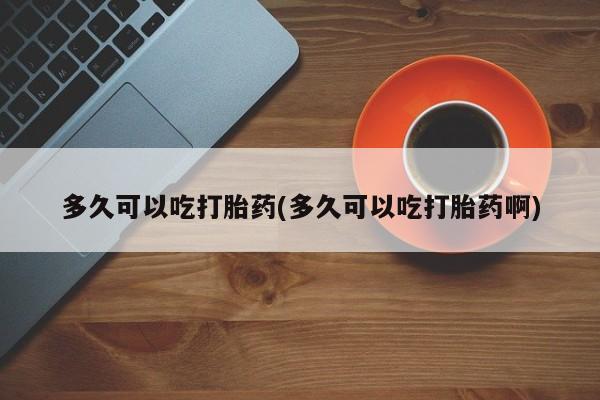 私人卖流产药联系方式多久可以吃打胎药(多久可以吃打胎药啊)