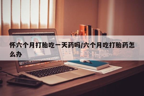 私人卖流产药联系方式怀六个月打胎吃一天药吗/六个月吃打胎药怎么办