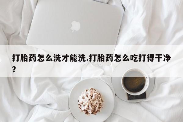 私人卖流产药联系方式打胎药怎么洗才能洗.打胎药怎么吃打得干净？