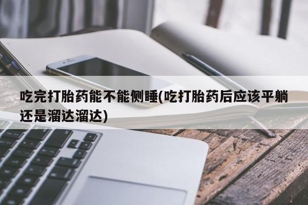 私人卖流产药联系方式吃完打胎药能不能侧睡(吃打胎药后应该平躺还是溜达溜达)