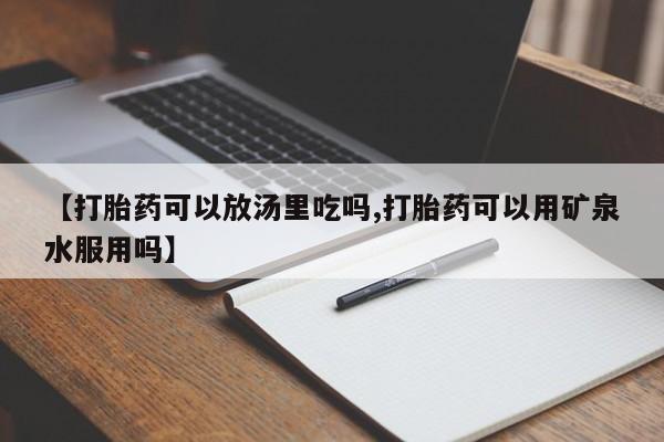 私人卖流产药联系方式【打胎药可以放汤里吃吗,打胎药可以用矿泉水服用吗】