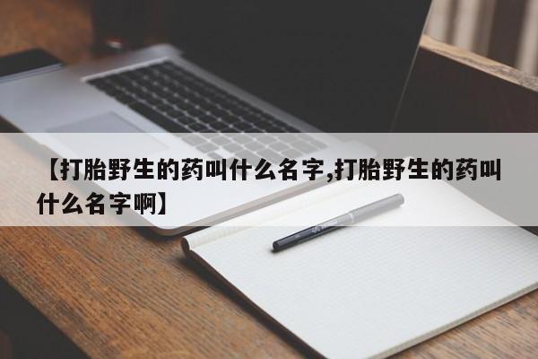 私人卖流产药联系方式【打胎野生的药叫什么名字,打胎野生的药叫什么名字啊】
