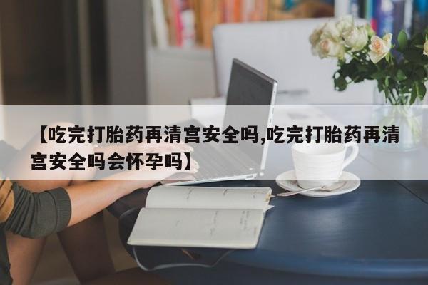 私人卖流产药联系方式【吃完打胎药再清宫安全吗,吃完打胎药再清宫安全吗会怀孕吗】