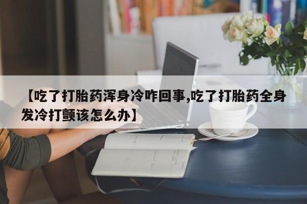私人卖流产药联系方式【吃了打胎药浑身冷咋回事,吃了打胎药全身发冷打颤该怎么办】